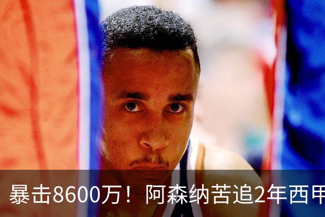 暴击8600万！阿森纳苦追2年西甲飞翼松口，英超三强疯抢悬念拉满